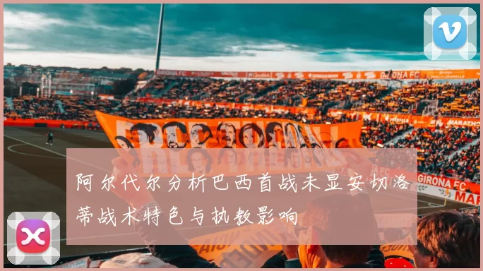 阿尔代尔分析巴西首战未显安切洛蒂战术特色与执教影响