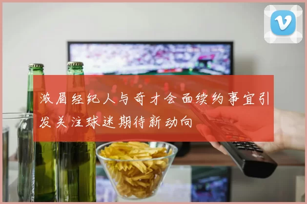 浓眉经纪人与奇才会面续约事宜引发关注球迷期待新动向