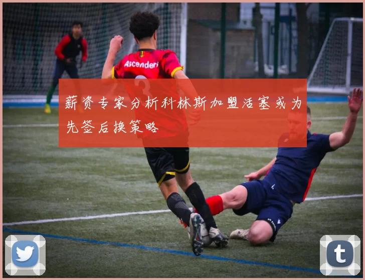 薪资专家分析科林斯加盟活塞或为先签后换策略