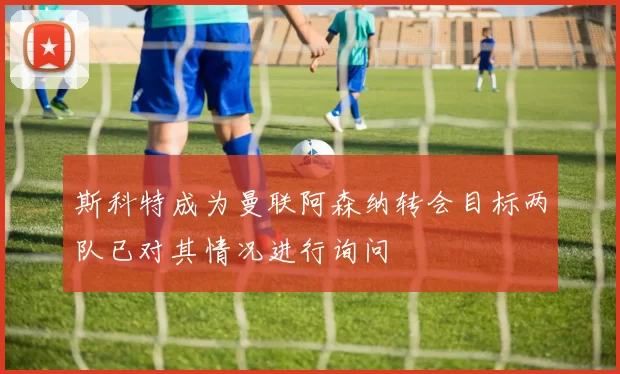 斯科特成为曼联阿森纳转会目标两队已对其情况进行询问