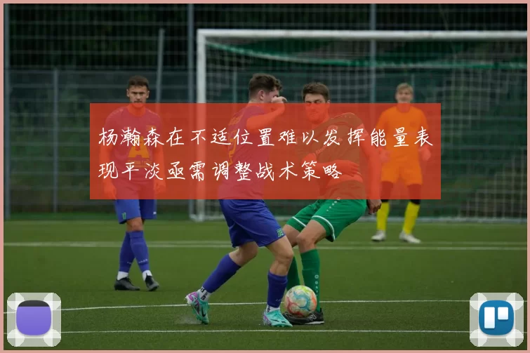 杨瀚森在不适位置难以发挥能量表现平淡亟需调整战术策略
